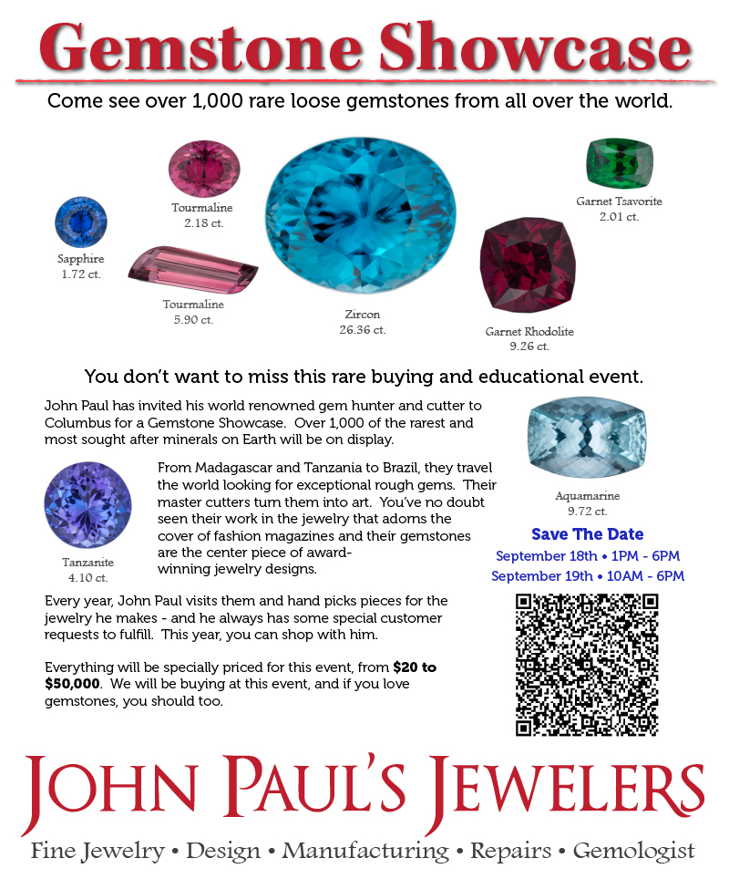 John Paul has invited his world renowned gem hunter and cutter to Columbus for a Gemstone Showcase.  Over 1,000 of the rarest and most sought after minerals on Earth will be on display.

From Madagascar and Tanzania to Brazil, they travel the world looking for exceptional rough gems.  Their master cutters turn them into art.  You’ve no doubt seen their work in the jewelry that adorns the cover of fashion magazines and their gemstones are the center piece of award-
winning jewelry designs.  

Every year, John Paul visits them and hand picks pieces for the jewelry he makes - and he always has some special customer requests to fulfill.  This year, you can shop with him.

Everything will be specially priced for this event, from $20 to $50,000.  We will be buying at this event, and if you love gemstones, you should too.